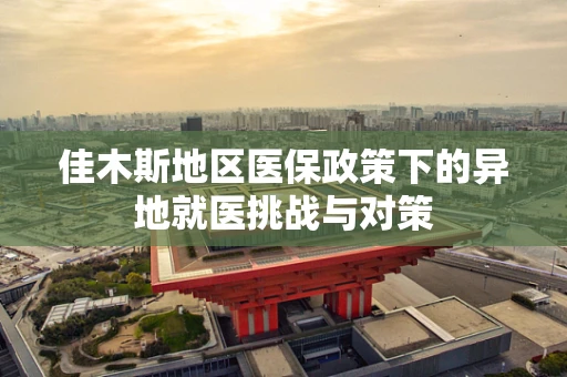 佳木斯地区医保政策下的异地就医挑战与对策