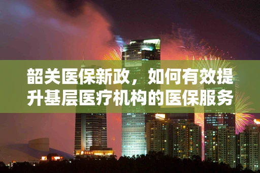 韶关医保新政，如何有效提升基层医疗机构的医保服务效率？