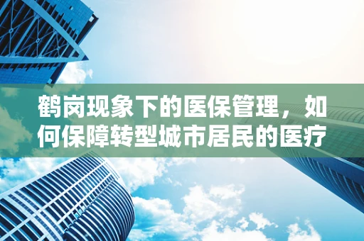 鹤岗现象下的医保管理，如何保障转型城市居民的医疗保障？