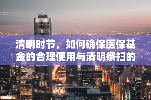 清明时节，如何确保医保基金的合理使用与清明祭扫的和谐共融？