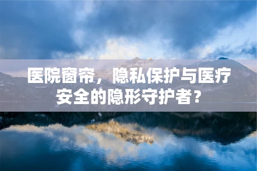 医院窗帘，隐私保护与医疗安全的隐形守护者？