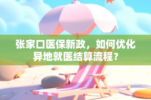 张家口医保新政，如何优化异地就医结算流程？