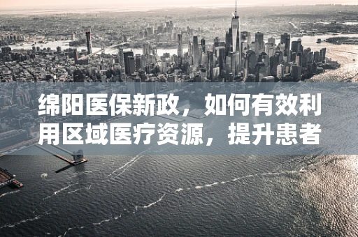 绵阳医保新政，如何有效利用区域医疗资源，提升患者就医体验？