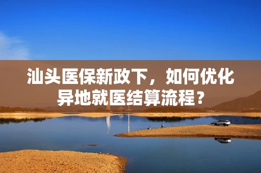 汕头医保新政下，如何优化异地就医结算流程？