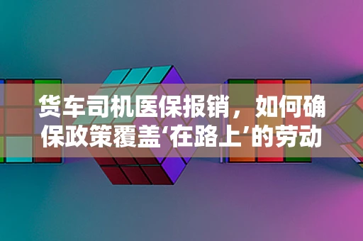 货车司机医保报销，如何确保政策覆盖‘在路上’的劳动者？