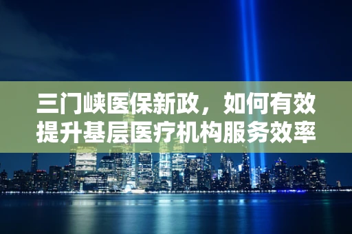 三门峡医保新政，如何有效提升基层医疗机构服务效率与质量？