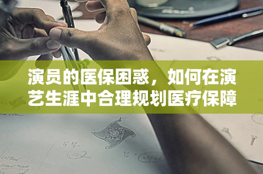 演员的医保困惑，如何在演艺生涯中合理规划医疗保障？