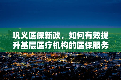 巩义医保新政，如何有效提升基层医疗机构的医保服务水平？