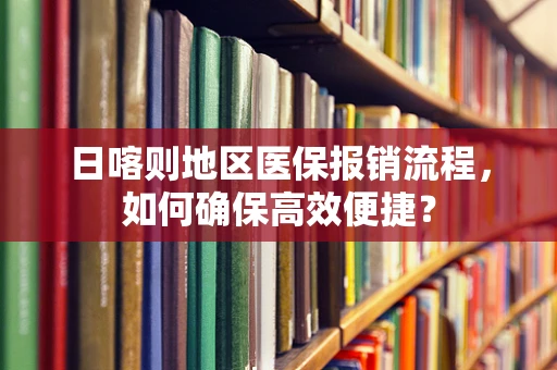 日喀则地区医保报销流程，如何确保高效便捷？