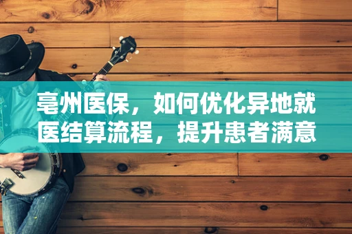 亳州医保，如何优化异地就医结算流程，提升患者满意度？