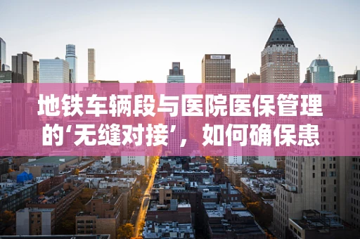 地铁车辆段与医院医保管理的‘无缝对接’，如何确保患者就医便捷？