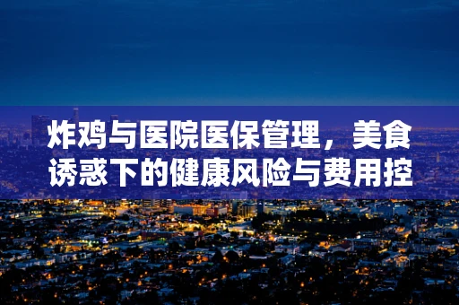 炸鸡与医院医保管理，美食诱惑下的健康风险与费用控制
