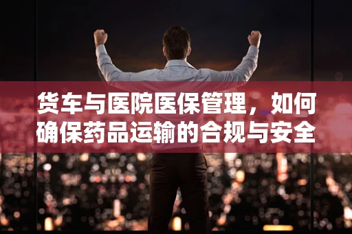 货车与医院医保管理，如何确保药品运输的合规与安全？