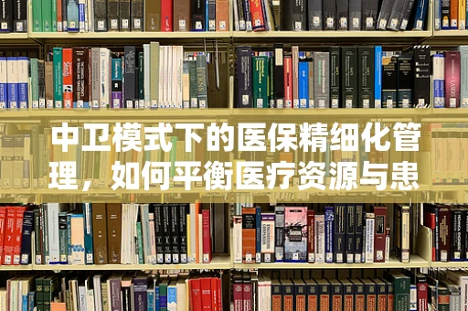 中卫模式下的医保精细化管理，如何平衡医疗资源与患者需求？