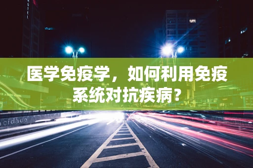医学免疫学，如何利用免疫系统对抗疾病？