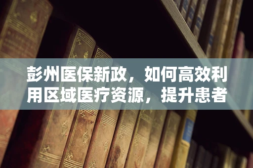 彭州医保新政，如何高效利用区域医疗资源，提升患者就医体验？