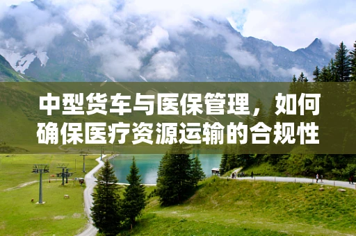 中型货车与医保管理，如何确保医疗资源运输的合规性？