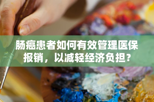 肠癌患者如何有效管理医保报销，以减轻经济负担？