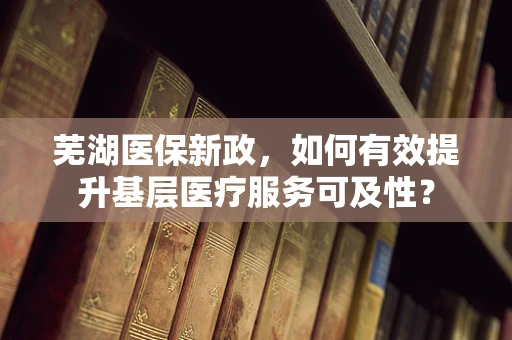芜湖医保新政，如何有效提升基层医疗服务可及性？