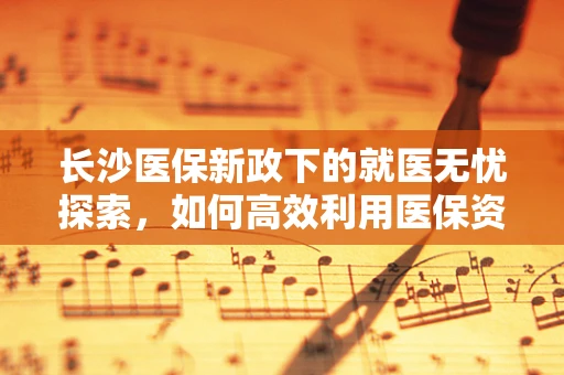 长沙医保新政下的就医无忧探索，如何高效利用医保资源？