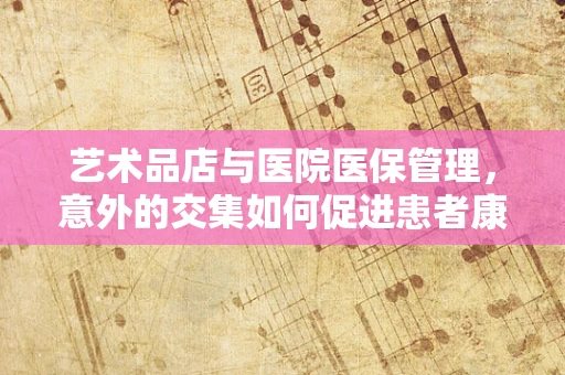 艺术品店与医院医保管理，意外的交集如何促进患者康复？