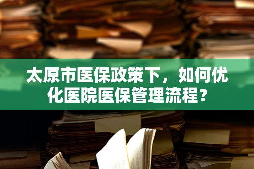 太原市医保政策下，如何优化医院医保管理流程？