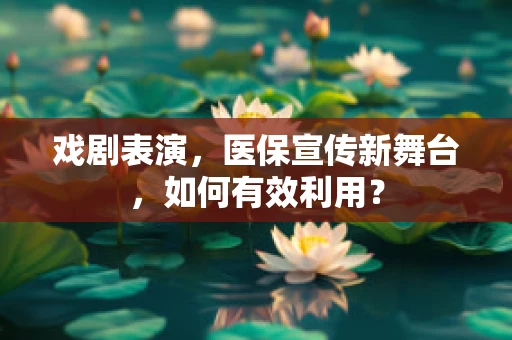 戏剧表演，医保宣传新舞台，如何有效利用？