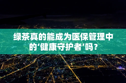 绿茶真的能成为医保管理中的‘健康守护者’吗？