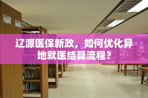 辽源医保新政，如何优化异地就医结算流程？