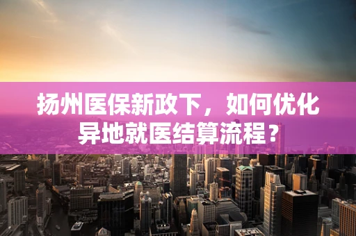 扬州医保新政下，如何优化异地就医结算流程？