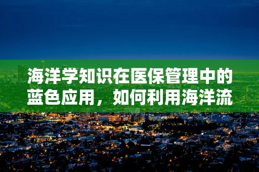 海洋学知识在医保管理中的蓝色应用，如何利用海洋流动规律优化医疗费用结算？