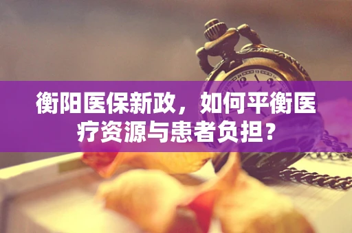 衡阳医保新政，如何平衡医疗资源与患者负担？