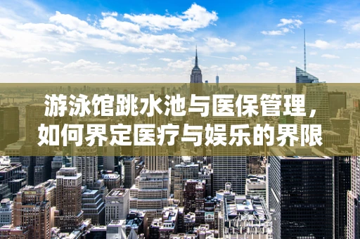 游泳馆跳水池与医保管理，如何界定医疗与娱乐的界限？