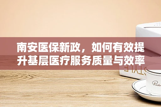 南安医保新政，如何有效提升基层医疗服务质量与效率？