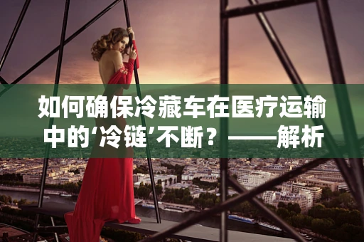 如何确保冷藏车在医疗运输中的‘冷链’不断？——解析医疗运输中的冷藏车管理关键点