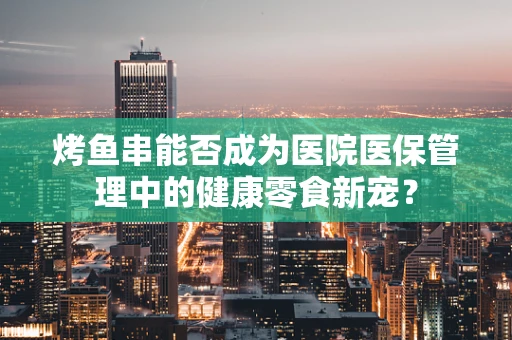 烤鱼串能否成为医院医保管理中的健康零食新宠？