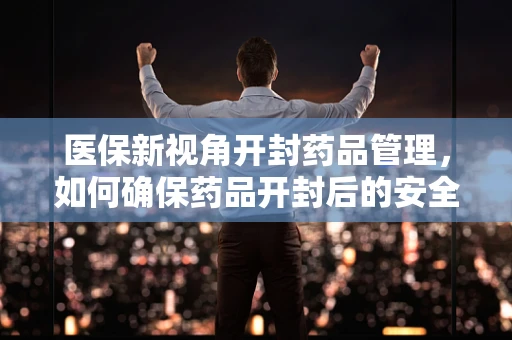 医保新视角开封药品管理，如何确保药品开封后的安全与合规？