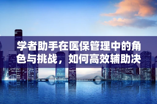 学者助手在医保管理中的角色与挑战，如何高效辅助决策？