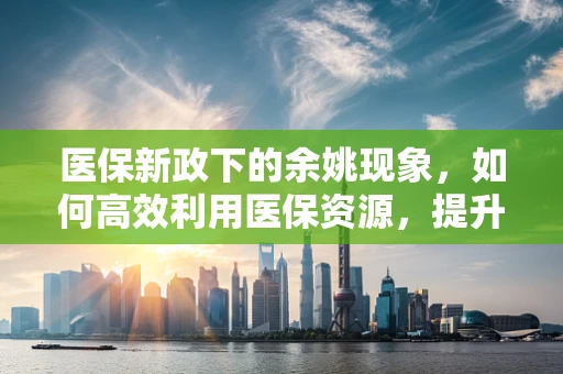 医保新政下的余姚现象，如何高效利用医保资源，提升基层医疗服务质量？