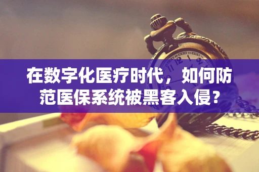 在数字化医疗时代，如何防范医保系统被黑客入侵？