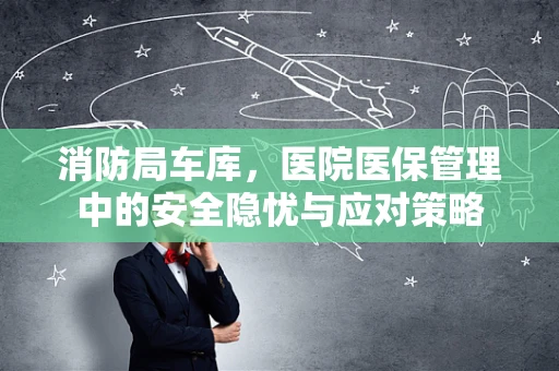 消防局车库，医院医保管理中的安全隐忧与应对策略