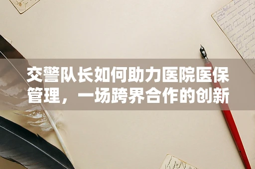 交警队长如何助力医院医保管理，一场跨界合作的创新实践？
