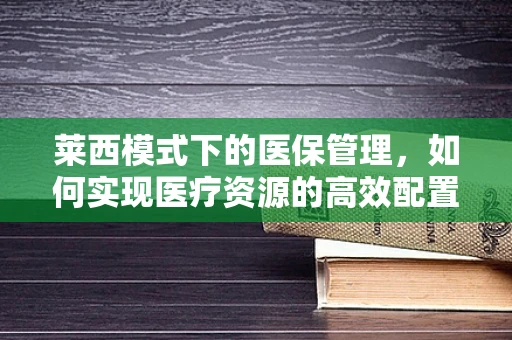 莱西模式下的医保管理，如何实现医疗资源的高效配置与患者福利最大化？