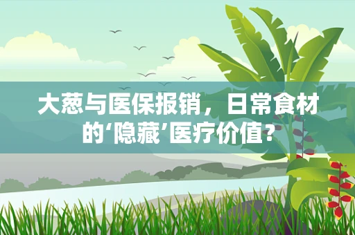 大葱与医保报销，日常食材的‘隐藏’医疗价值？