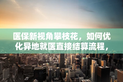医保新视角攀枝花，如何优化异地就医直接结算流程，提升患者满意度？