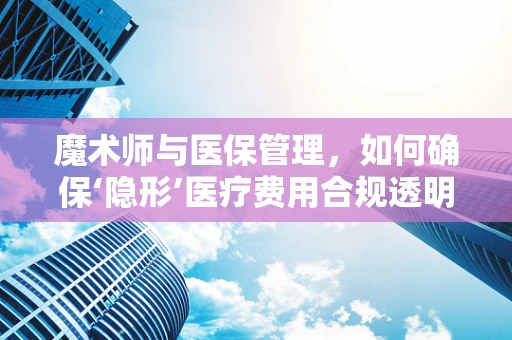 魔术师与医保管理，如何确保‘隐形’医疗费用合规透明？