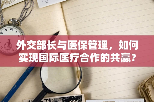 外交部长与医保管理，如何实现国际医疗合作的共赢？