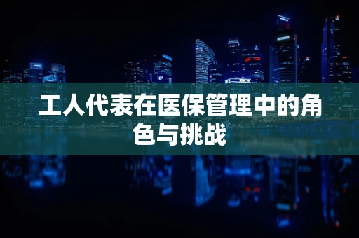 工人代表在医保管理中的角色与挑战