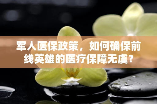 军人医保政策，如何确保前线英雄的医疗保障无虞？