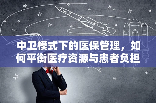 中卫模式下的医保管理，如何平衡医疗资源与患者负担？